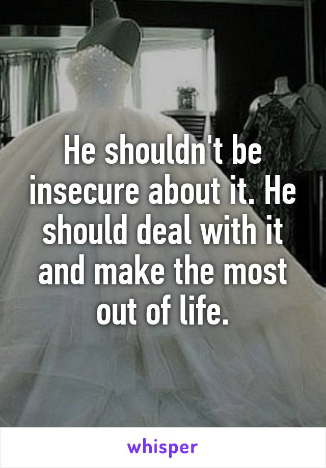 He shouldn't be insecure about it. He should deal with it and make the most out of life.