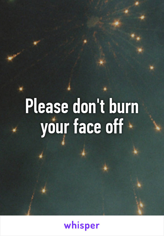 Please don't burn your face off