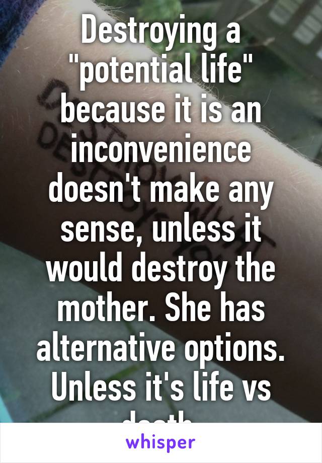 Destroying a "potential life" because it is an inconvenience doesn't make any sense, unless it would destroy the mother. She has alternative options. Unless it's life vs death.