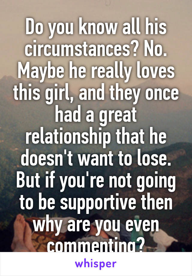 Do you know all his circumstances? No. Maybe he really loves this girl, and they once had a great relationship that he doesn't want to lose. But if you're not going to be supportive then why are you even commenting?