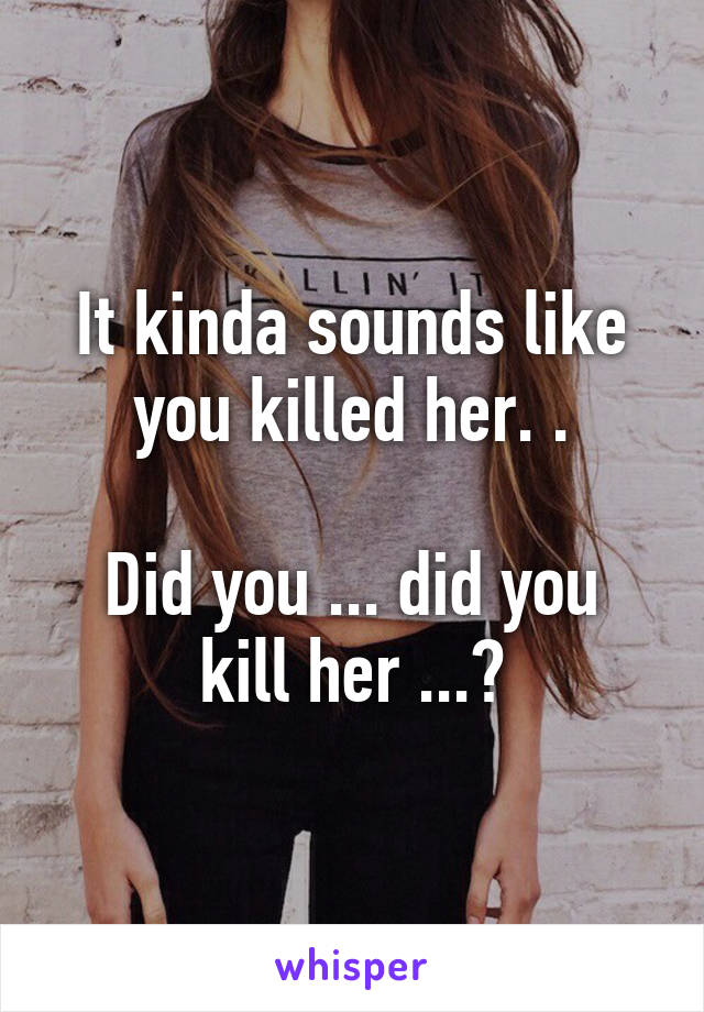 It kinda sounds like you killed her. .

Did you ... did you kill her ...?