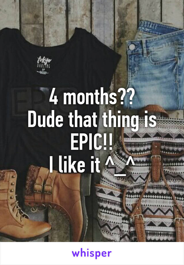 4 months??
Dude that thing is EPIC!!
I like it ^_^