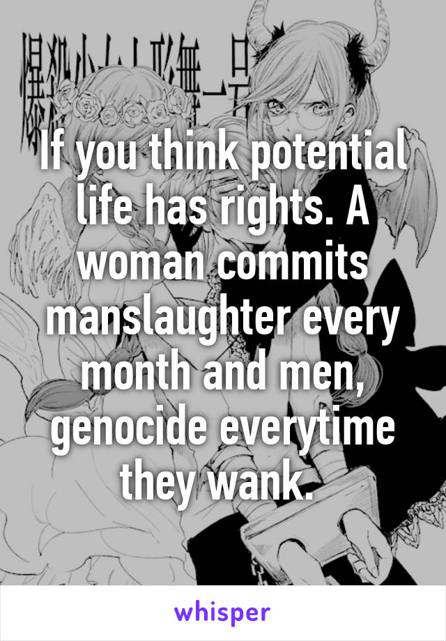 If you think potential life has rights. A woman commits manslaughter every month and men, genocide everytime they wank. 