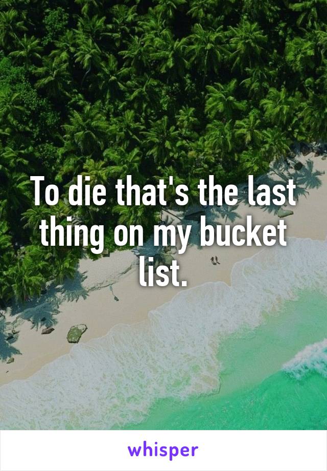 To die that's the last thing on my bucket list.