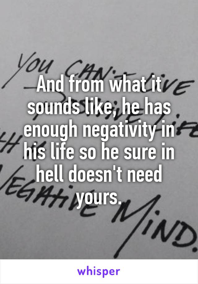 And from what it sounds like, he has enough negativity in his life so he sure in hell doesn't need yours.