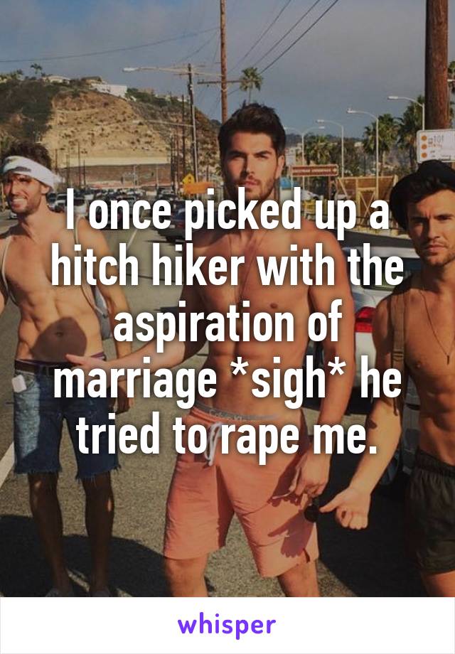 I once picked up a hitch hiker with the aspiration of marriage *sigh* he tried to rape me.