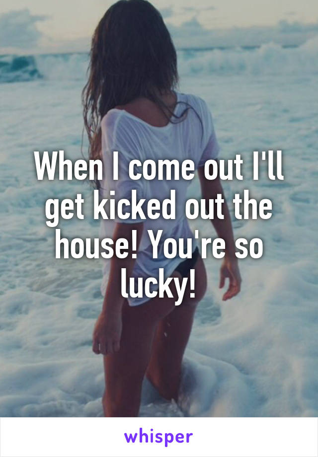 When I come out I'll get kicked out the house! You're so lucky!