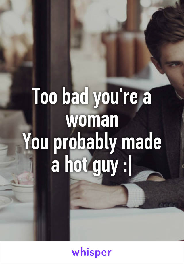 Too bad you're a woman
You probably made a hot guy :|