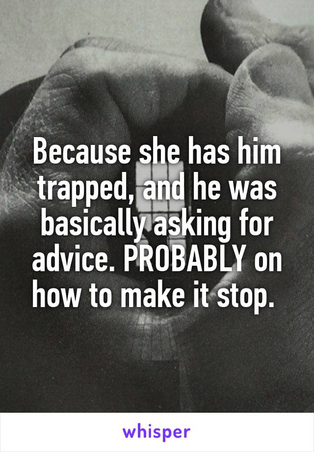 Because she has him trapped, and he was basically asking for advice. PROBABLY on how to make it stop. 