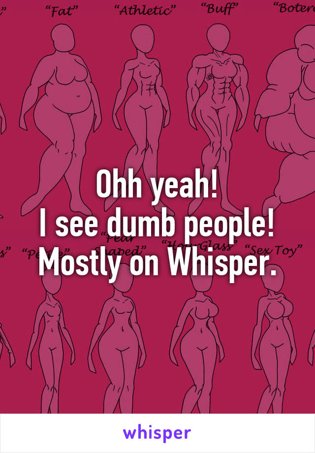 Ohh yeah!
I see dumb people!
Mostly on Whisper.