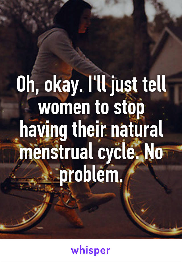 Oh, okay. I'll just tell women to stop having their natural menstrual cycle. No problem.