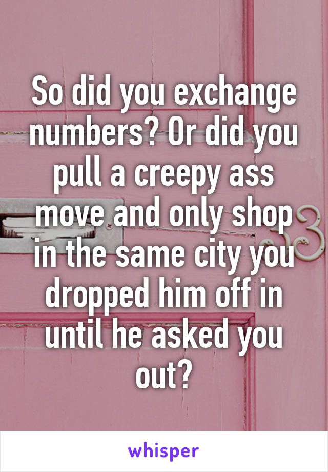 So did you exchange numbers? Or did you pull a creepy ass move and only shop in the same city you dropped him off in until he asked you out?