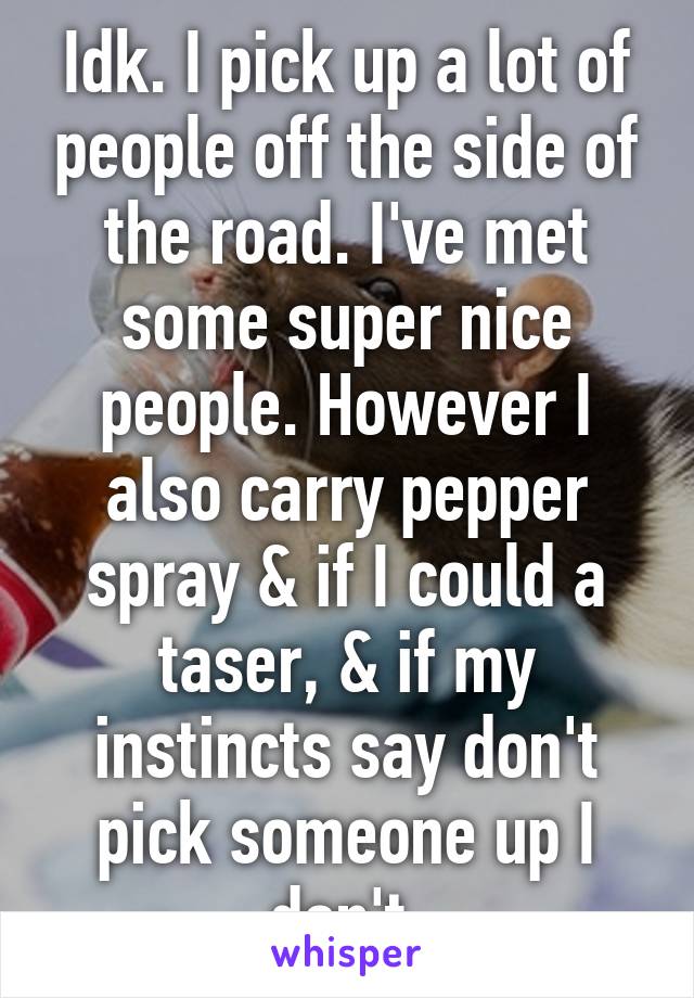 Idk. I pick up a lot of people off the side of the road. I've met some super nice people. However I also carry pepper spray & if I could a taser, & if my instincts say don't pick someone up I don't.