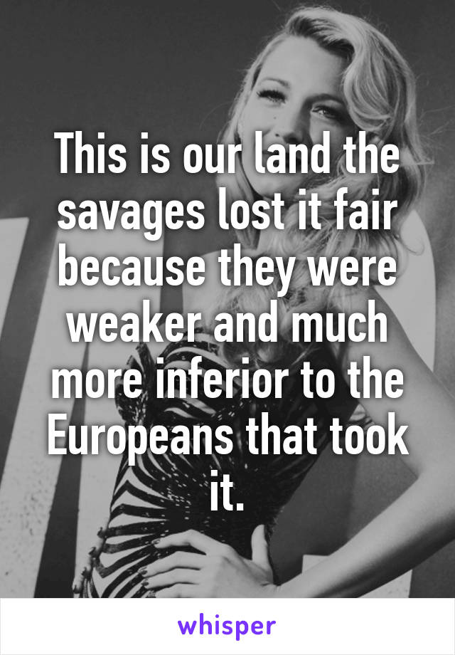 This is our land the savages lost it fair because they were weaker and much more inferior to the Europeans that took it.