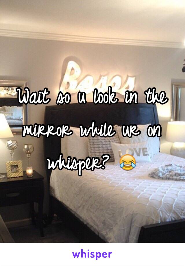 Wait so u look in the mirror while ur on whisper? 😂 