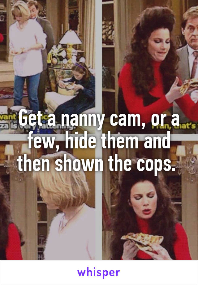 Get a nanny cam, or a few, hide them and then shown the cops. 