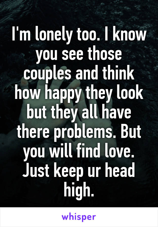 I'm lonely too. I know you see those couples and think how happy they look but they all have there problems. But you will find love. Just keep ur head high.