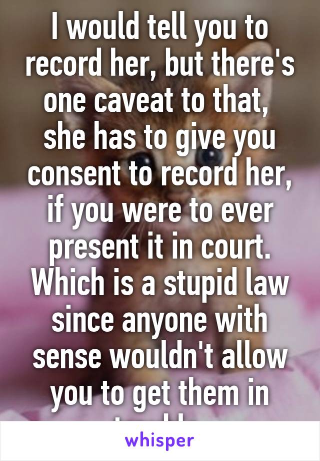 I would tell you to record her, but there's one caveat to that,  she has to give you consent to record her, if you were to ever present it in court. Which is a stupid law since anyone with sense wouldn't allow you to get them in trouble.