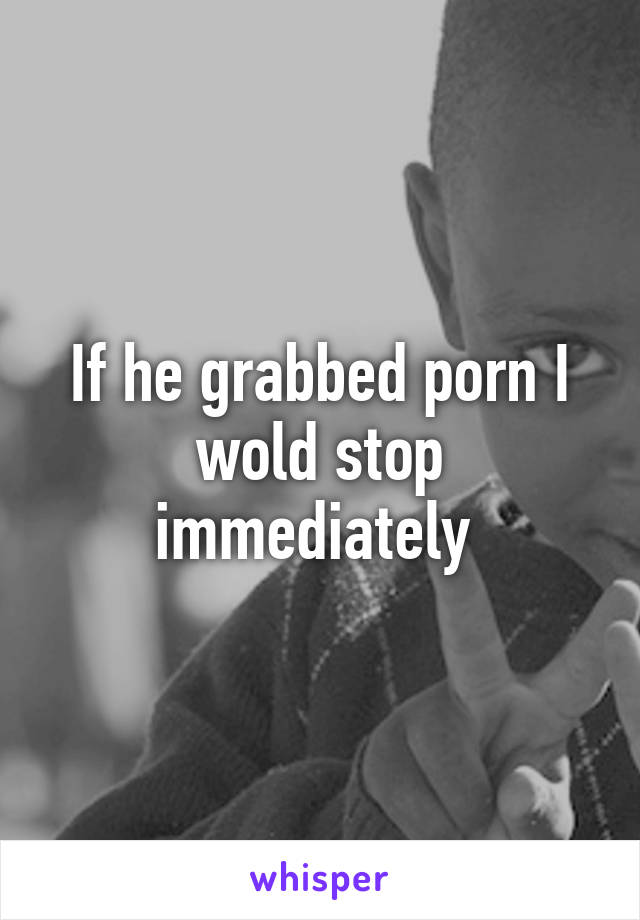 If he grabbed porn I wold stop immediately 