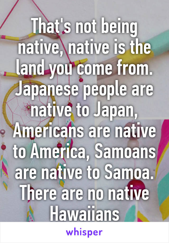 That's not being native, native is the land you come from. Japanese people are native to Japan, Americans are native to America, Samoans are native to Samoa. There are no native Hawaiians