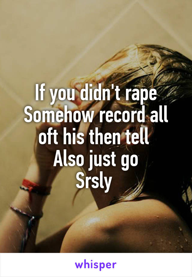 If you didn't rape
Somehow record all oft his then tell 
Also just go
Srsly 