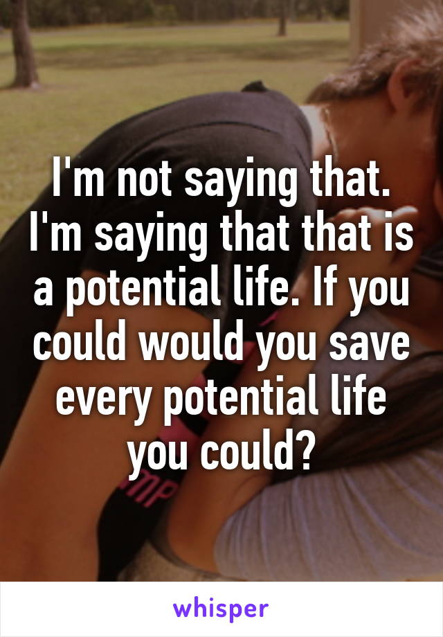 I'm not saying that. I'm saying that that is a potential life. If you could would you save every potential life you could?