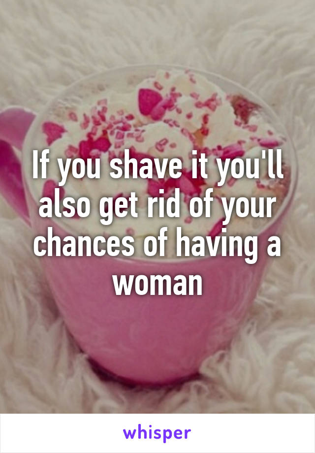 If you shave it you'll also get rid of your chances of having a woman