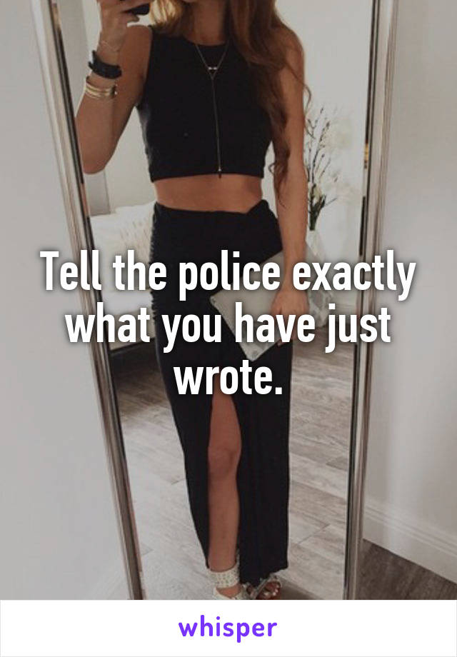 Tell the police exactly what you have just wrote.