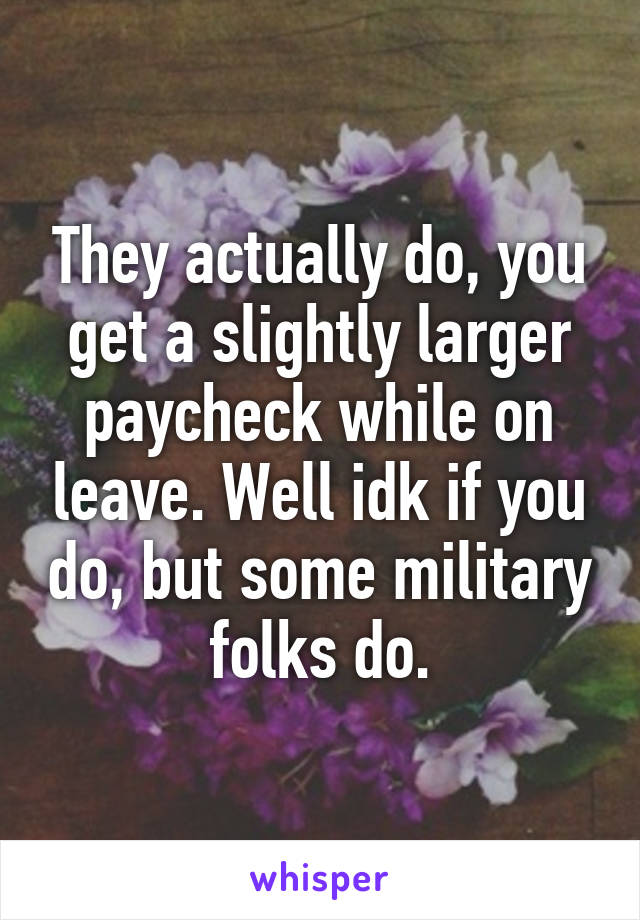 They actually do, you get a slightly larger paycheck while on leave. Well idk if you do, but some military folks do.