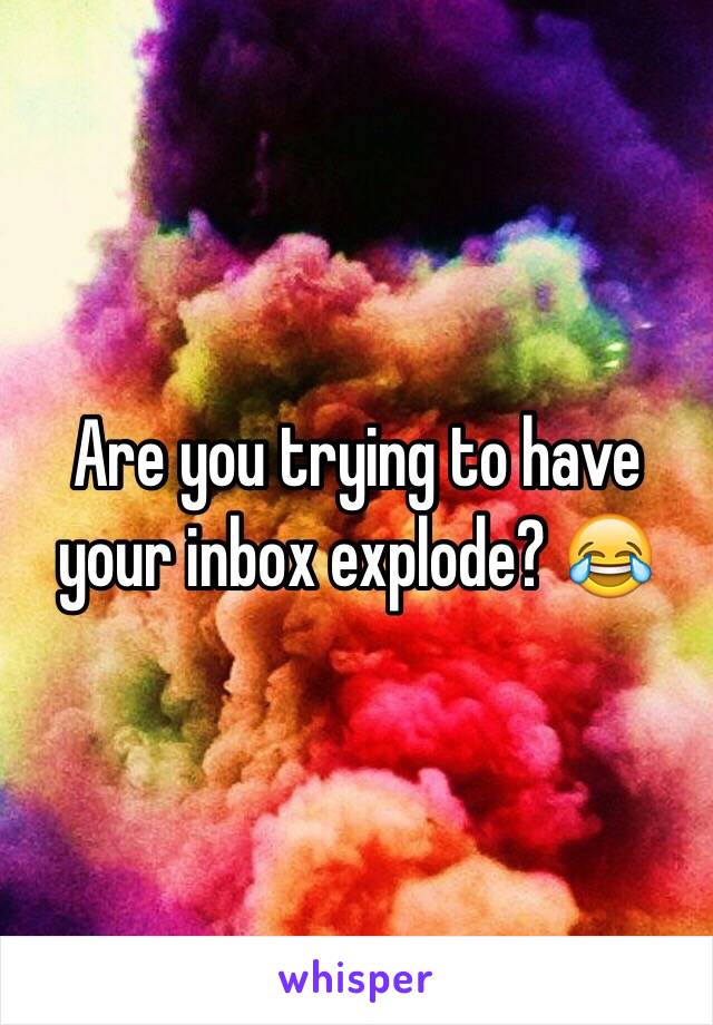 Are you trying to have your inbox explode? 😂