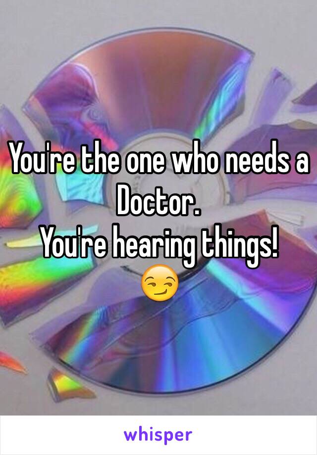 You're the one who needs a Doctor.
You're hearing things!
😏