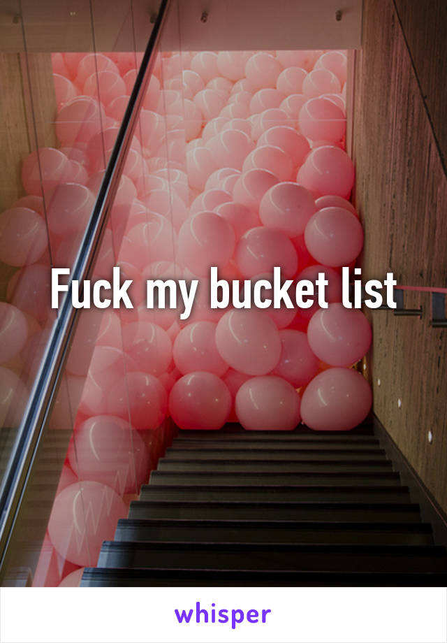 Fuck my bucket list
