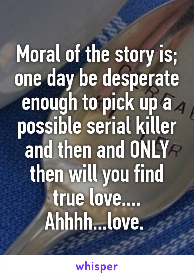 Moral of the story is; one day be desperate enough to pick up a possible serial killer and then and ONLY then will you find true love....
Ahhhh...love. 