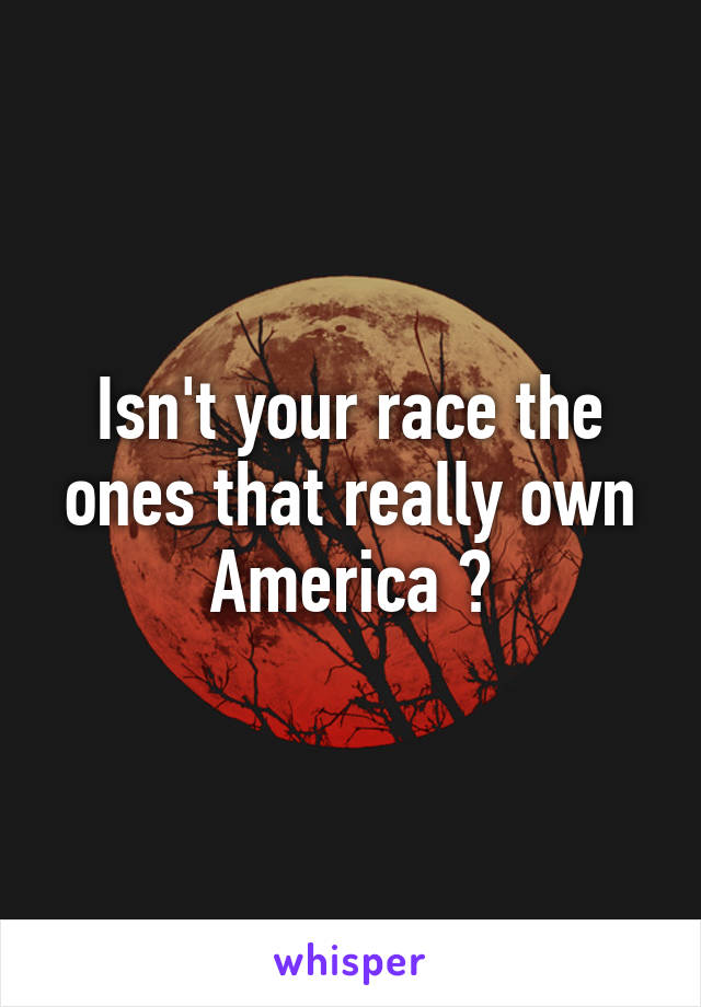 Isn't your race the ones that really own America ?