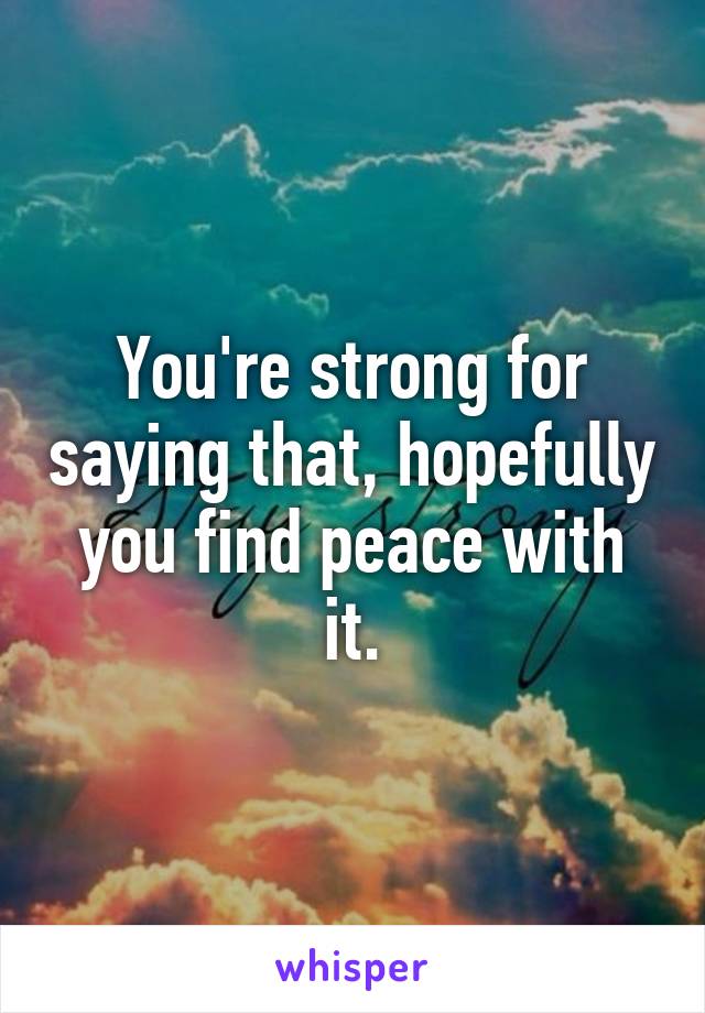 You're strong for saying that, hopefully you find peace with it.