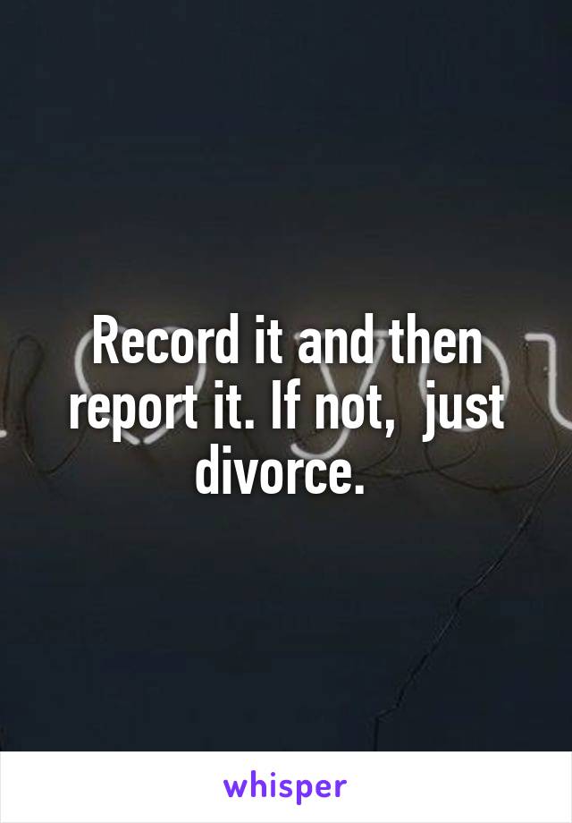 Record it and then report it. If not,  just divorce. 