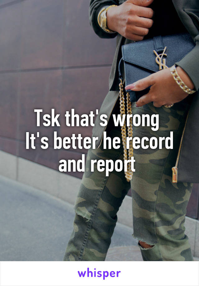 Tsk that's wrong 
It's better he record and report 