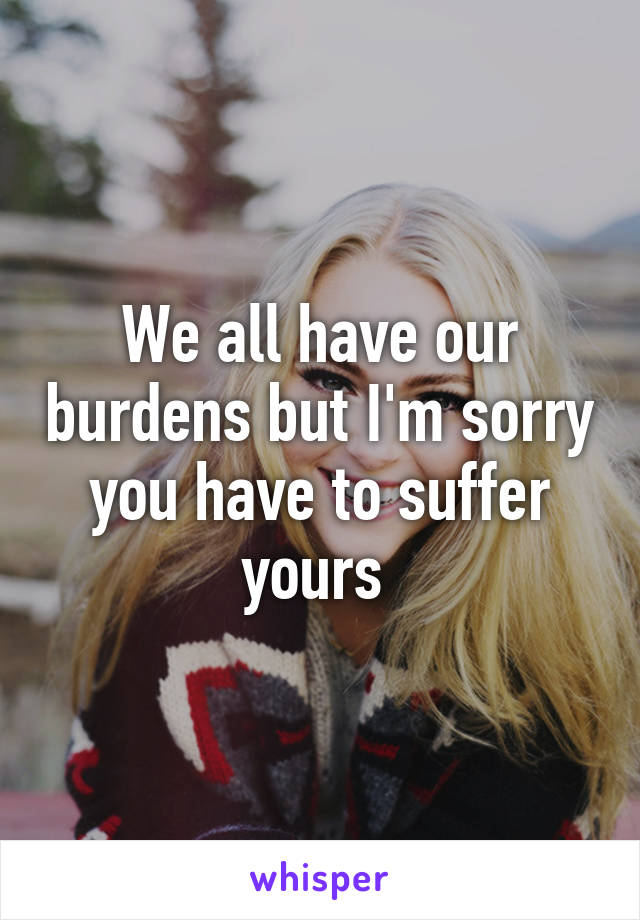 We all have our burdens but I'm sorry you have to suffer yours 