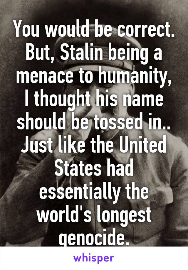 You would be correct. But, Stalin being a menace to humanity, I thought his name should be tossed in.. Just like the United States had essentially the world's longest genocide.