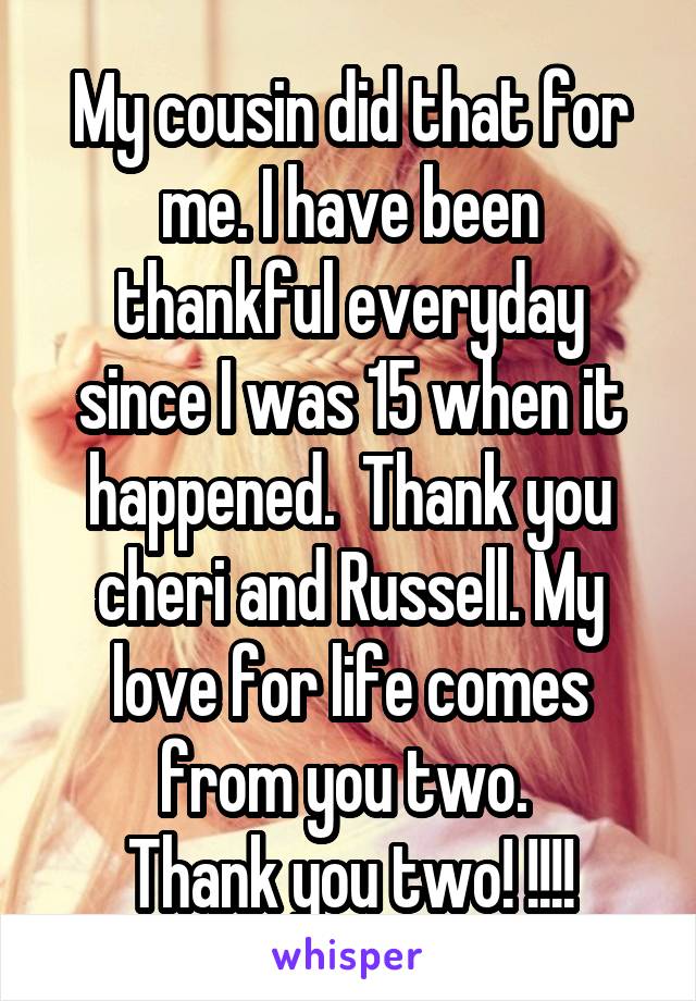 My cousin did that for me. I have been thankful everyday since I was 15 when it happened.  Thank you cheri and Russell. My love for life comes from you two. 
Thank you two! !!!!