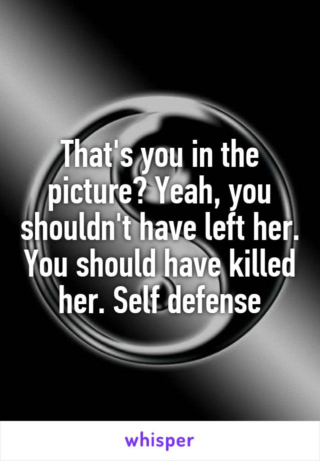 That's you in the picture? Yeah, you shouldn't have left her. You should have killed her. Self defense