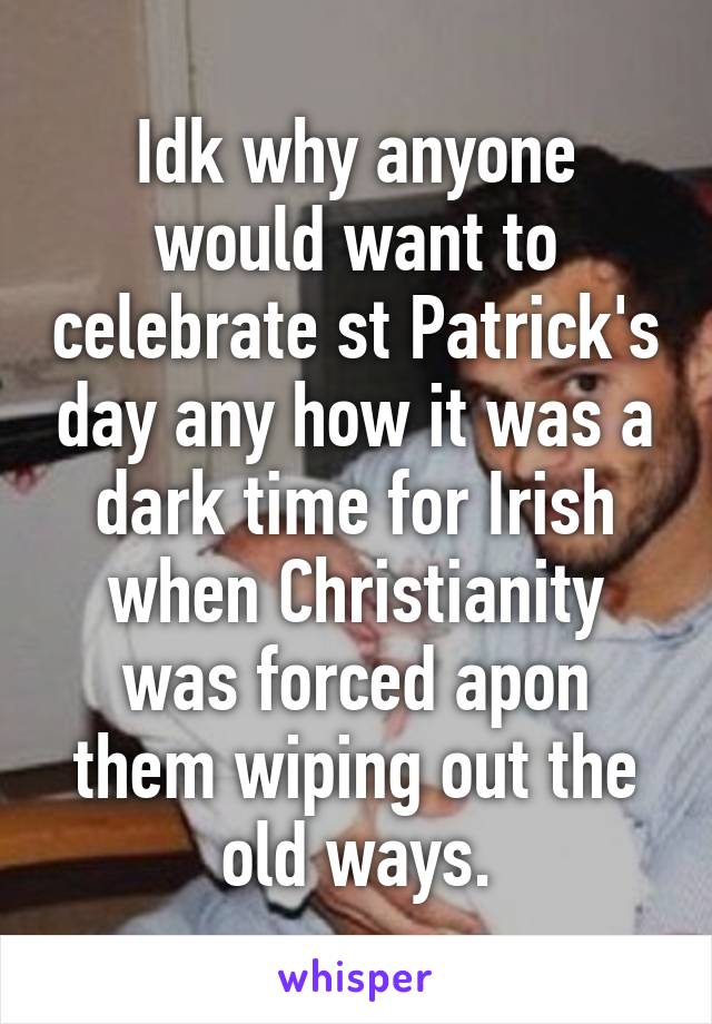 Idk why anyone would want to celebrate st Patrick's day any how it was a dark time for Irish when Christianity was forced apon them wiping out the old ways.