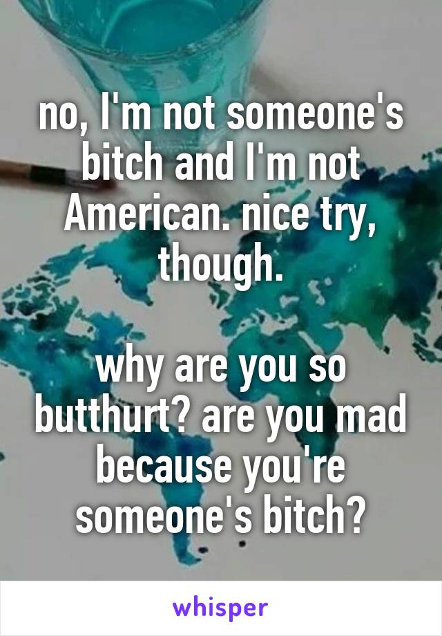 no, I'm not someone's bitch and I'm not American. nice try, though.

why are you so butthurt? are you mad because you're someone's bitch?