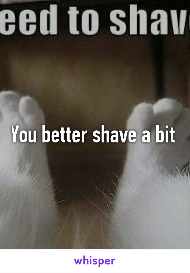 You better shave a bit 