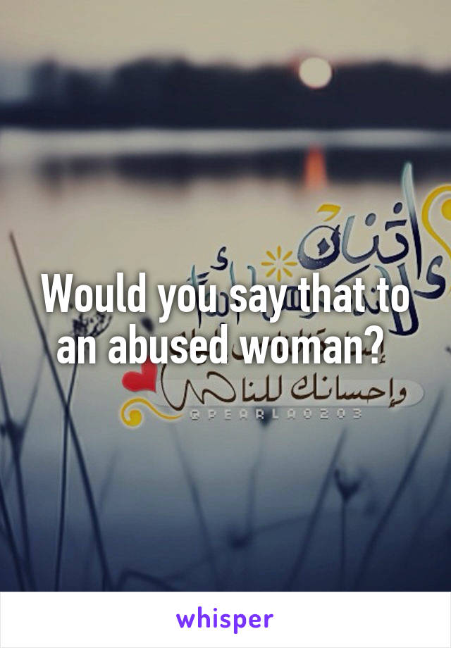 Would you say that to an abused woman? 