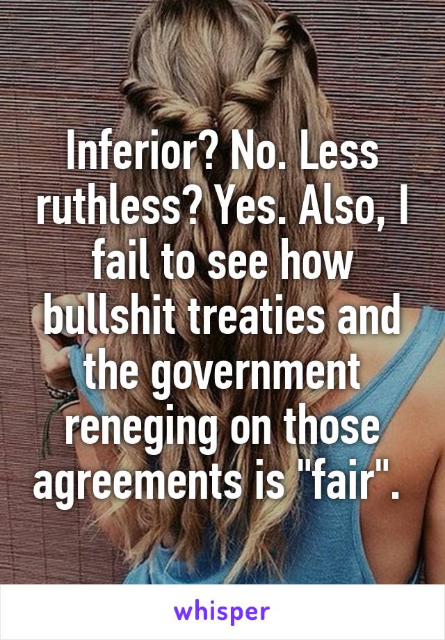 Inferior? No. Less ruthless? Yes. Also, I fail to see how bullshit treaties and the government reneging on those agreements is "fair". 