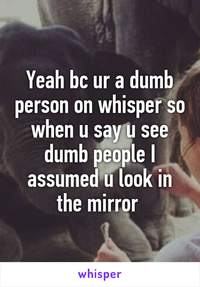 Yeah bc ur a dumb person on whisper so when u say u see dumb people I assumed u look in the mirror 