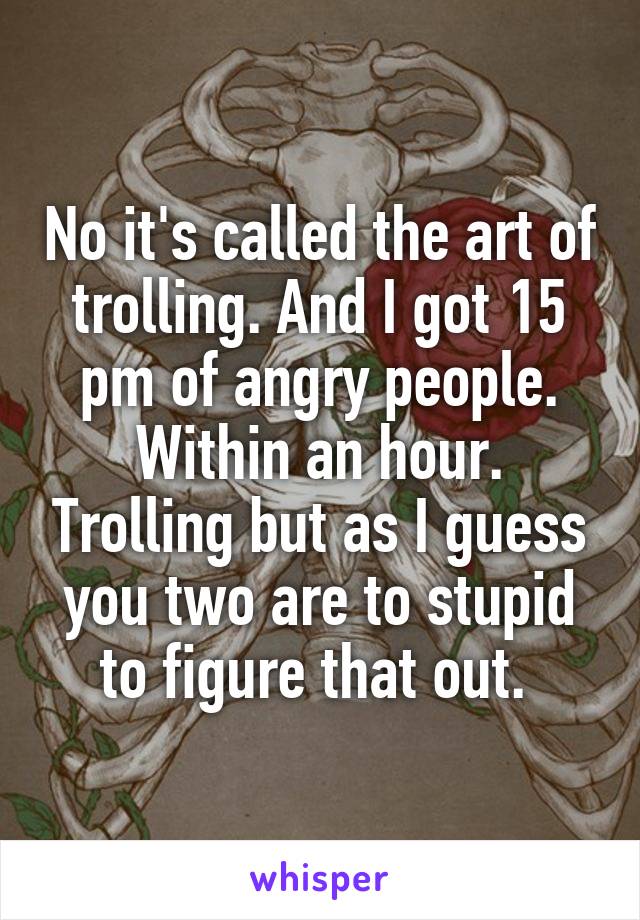 No it's called the art of trolling. And I got 15 pm of angry people. Within an hour. Trolling but as I guess you two are to stupid to figure that out. 