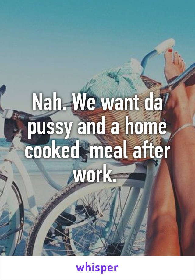 Nah. We want da pussy and a home cooked  meal after work. 