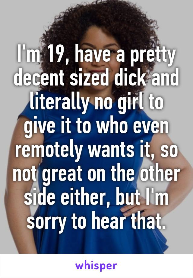 I'm 19, have a pretty decent sized dick and literally no girl to give it to who even remotely wants it, so not great on the other side either, but I'm sorry to hear that.